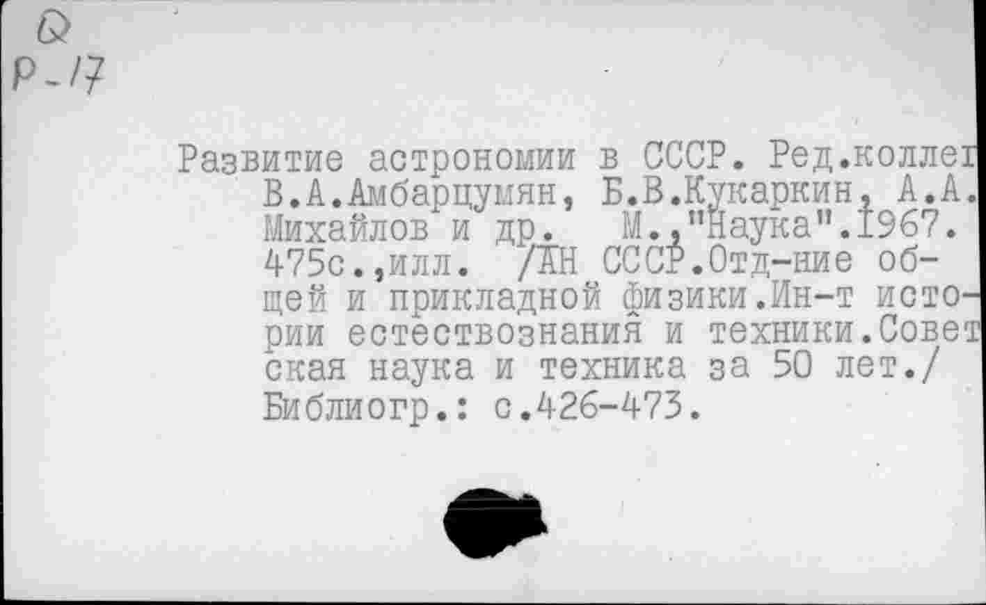 ﻿&
Р-/7
Развитие астрономии в СССР. Ред.коллех В.А.Амбарцумян, Б.В.Кукаркин, А.А. Михайлов и др.	М.,’’Наука ”.1967.
475с.,илл. /АН СССР.Отд-ние общей и прикладной физики.Ин-т истории естествознания и техники.Совез ская наука и техника за 50 лет./ Библиогр.: с.426-473.